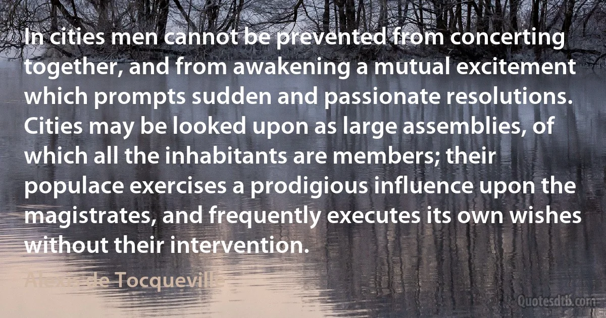 In cities men cannot be prevented from concerting together, and from awakening a mutual excitement which prompts sudden and passionate resolutions. Cities may be looked upon as large assemblies, of which all the inhabitants are members; their populace exercises a prodigious influence upon the magistrates, and frequently executes its own wishes without their intervention. (Alexis de Tocqueville)