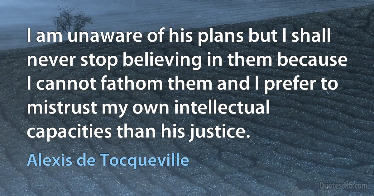 I am unaware of his plans but I shall never stop believing in them because I cannot fathom them and I prefer to mistrust my own intellectual capacities than his justice. (Alexis de Tocqueville)