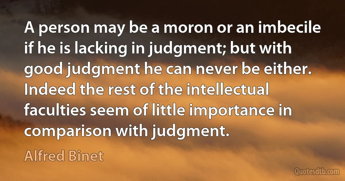 A person may be a moron or an imbecile if he is lacking in judgment; but with good judgment he can never be either. Indeed the rest of the intellectual faculties seem of little importance in comparison with judgment. (Alfred Binet)