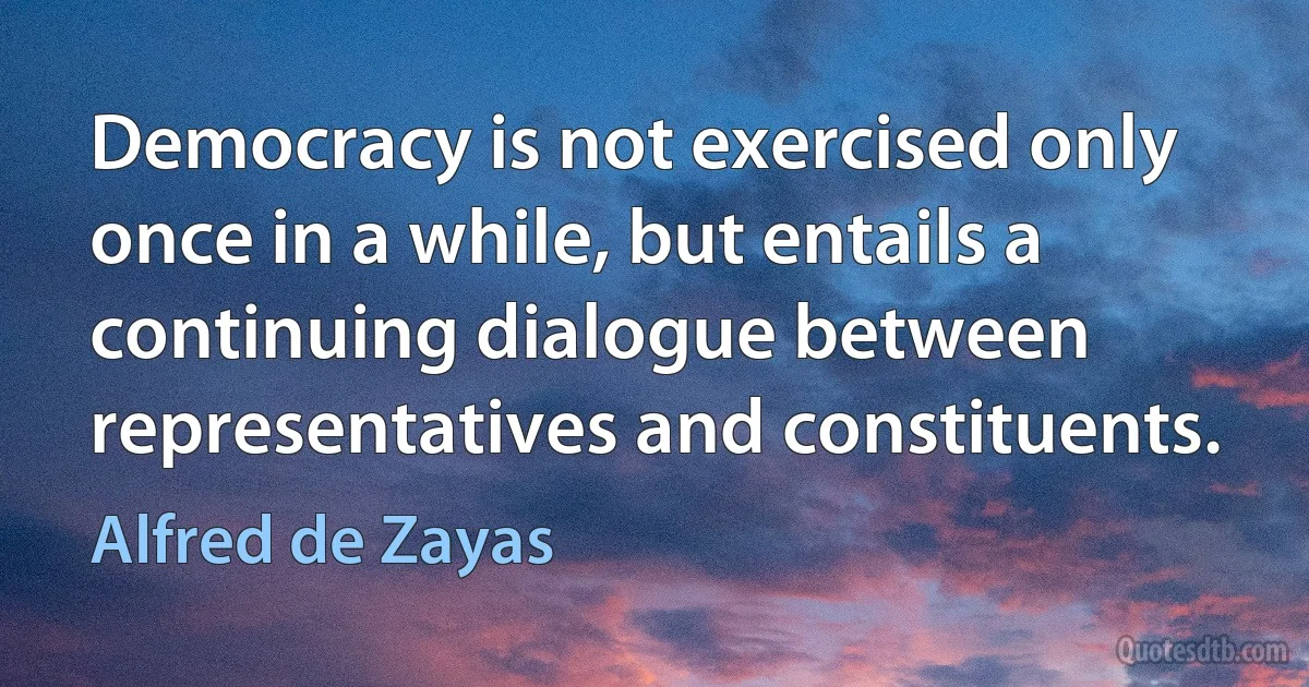 Democracy is not exercised only once in a while, but entails a continuing dialogue between representatives and constituents. (Alfred de Zayas)