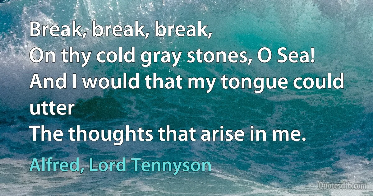 Break, break, break,
On thy cold gray stones, O Sea!
And I would that my tongue could utter
The thoughts that arise in me. (Alfred, Lord Tennyson)