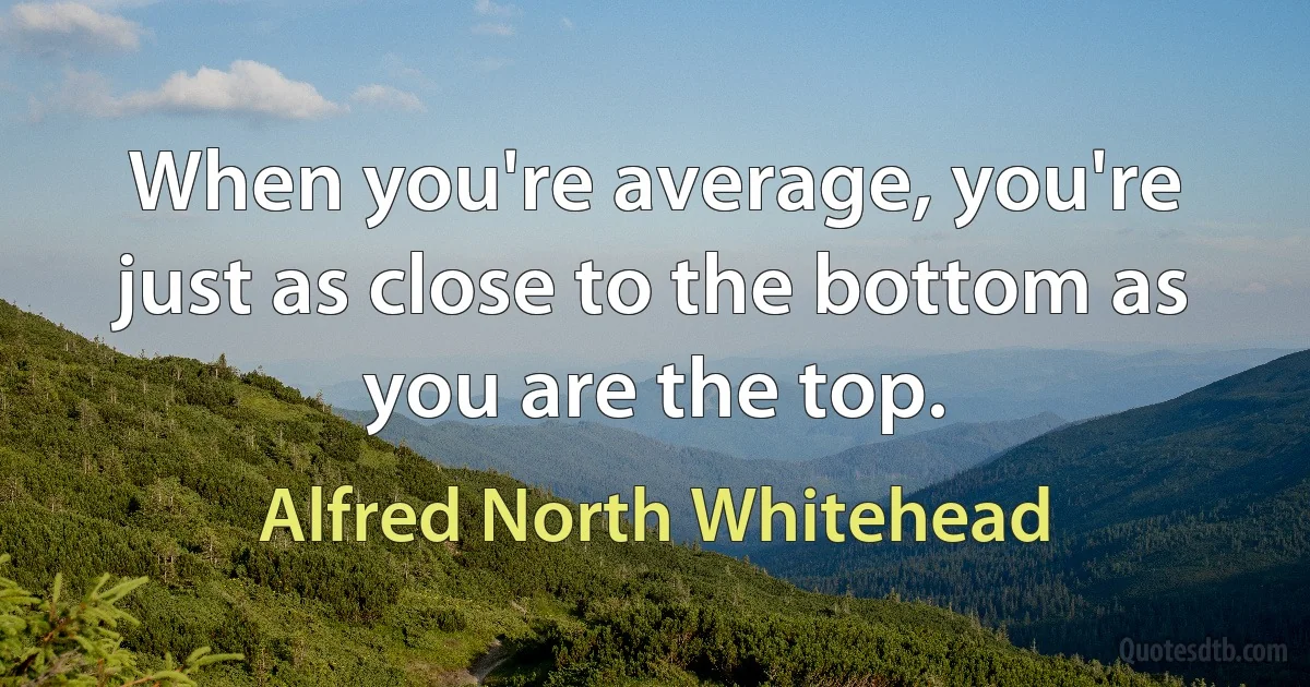 When you're average, you're just as close to the bottom as you are the top. (Alfred North Whitehead)