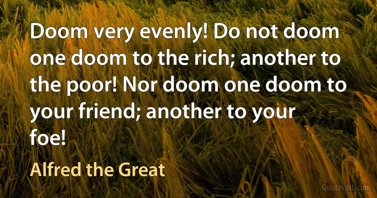 Doom very evenly! Do not doom one doom to the rich; another to the poor! Nor doom one doom to your friend; another to your foe! (Alfred the Great)