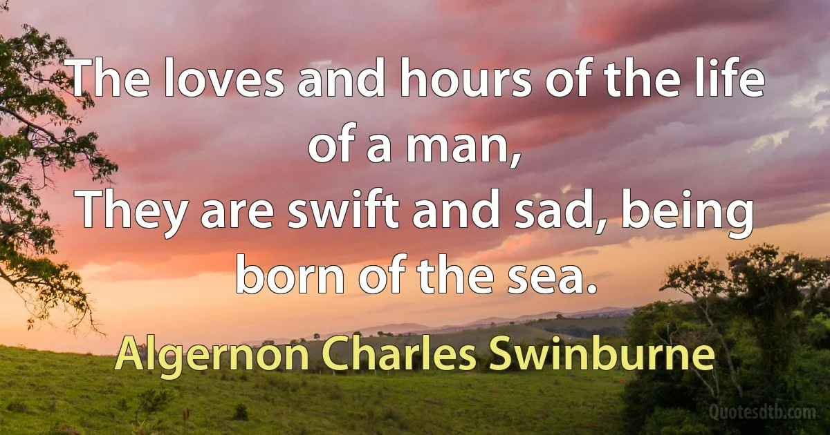 The loves and hours of the life of a man,
They are swift and sad, being born of the sea. (Algernon Charles Swinburne)