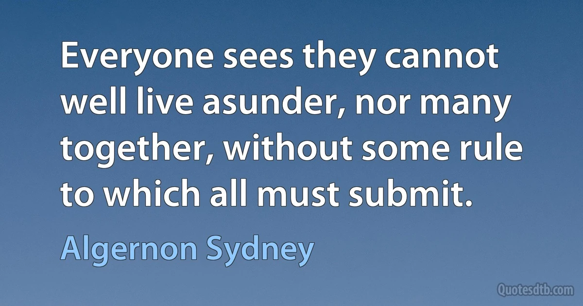 Everyone sees they cannot well live asunder, nor many together, without some rule to which all must submit. (Algernon Sydney)