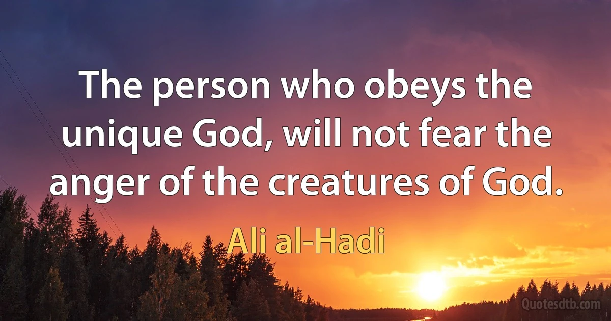 The person who obeys the unique God, will not fear the anger of the creatures of God. (Ali al-Hadi)