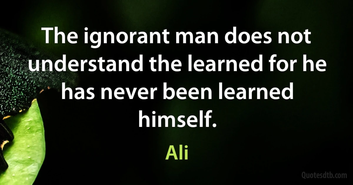 The ignorant man does not understand the learned for he has never been learned himself. (Ali)