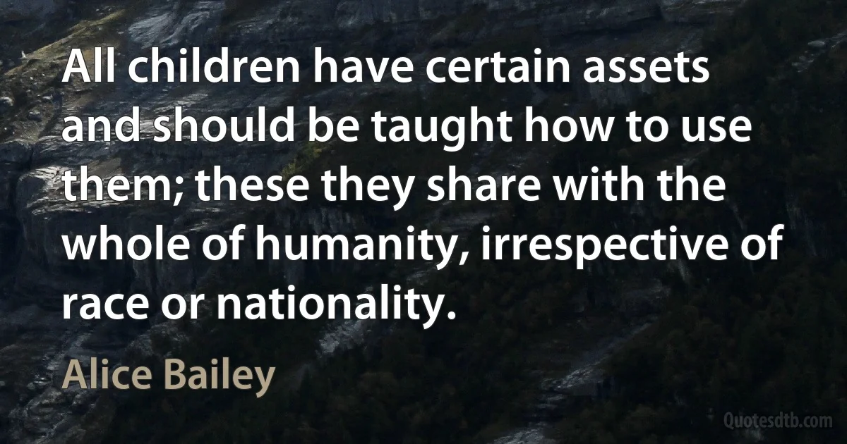 All children have certain assets and should be taught how to use them; these they share with the whole of humanity, irrespective of race or nationality. (Alice Bailey)