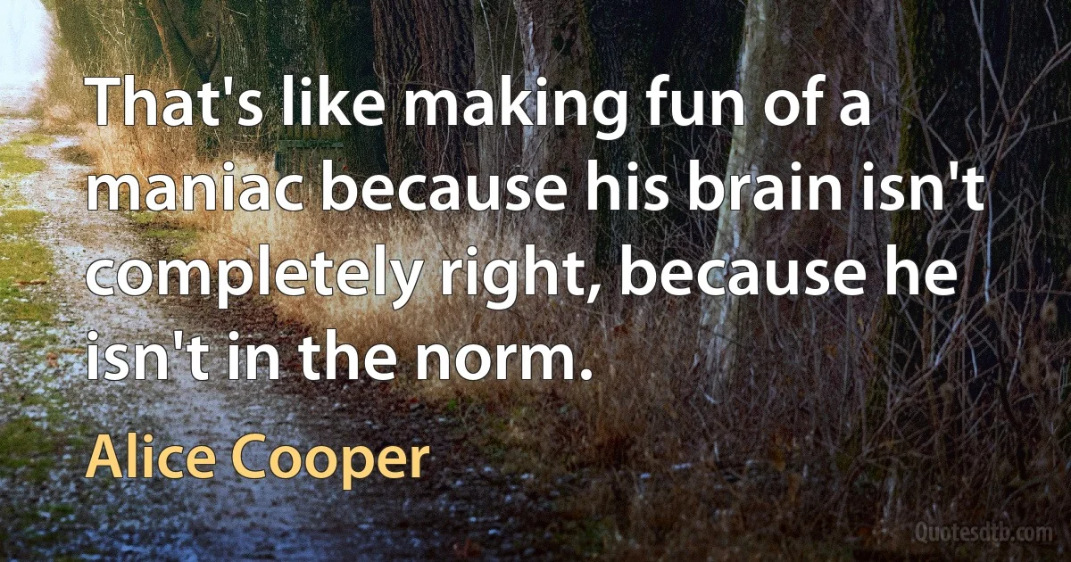 That's like making fun of a maniac because his brain isn't completely right, because he isn't in the norm. (Alice Cooper)