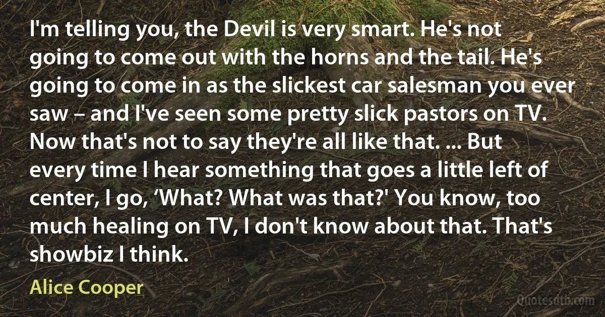 I'm telling you, the Devil is very smart. He's not going to come out with the horns and the tail. He's going to come in as the slickest car salesman you ever saw – and I've seen some pretty slick pastors on TV. Now that's not to say they're all like that. ... But every time I hear something that goes a little left of center, I go, ‘What? What was that?' You know, too much healing on TV, I don't know about that. That's showbiz I think. (Alice Cooper)