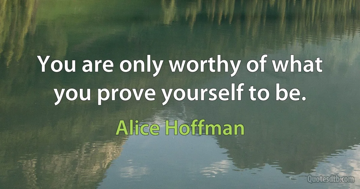 You are only worthy of what you prove yourself to be. (Alice Hoffman)