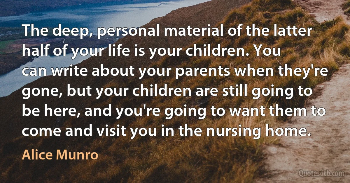 The deep, personal material of the latter half of your life is your children. You can write about your parents when they're gone, but your children are still going to be here, and you're going to want them to come and visit you in the nursing home. (Alice Munro)