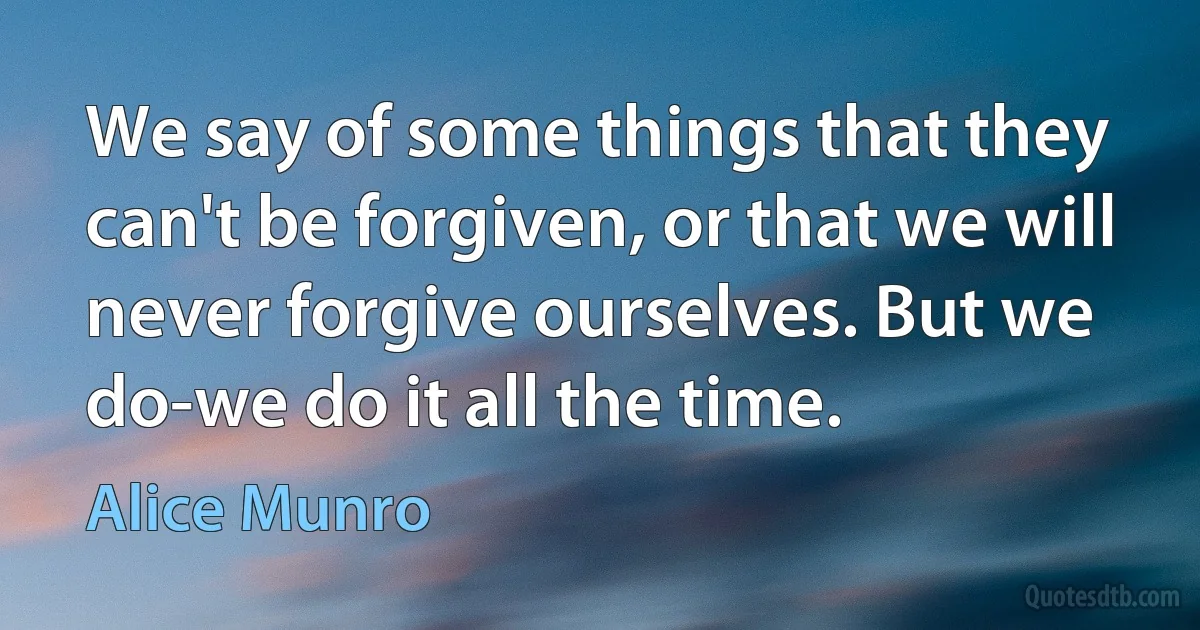 We say of some things that they can't be forgiven, or that we will never forgive ourselves. But we do-we do it all the time. (Alice Munro)