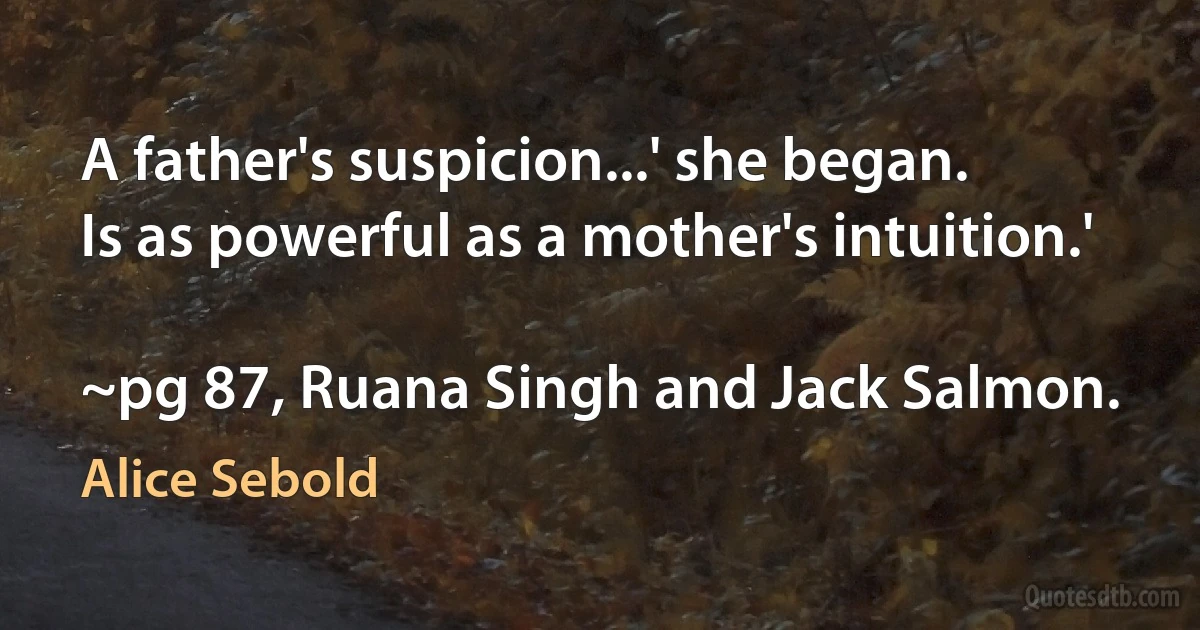 A father's suspicion...' she began.
Is as powerful as a mother's intuition.'

~pg 87, Ruana Singh and Jack Salmon. (Alice Sebold)