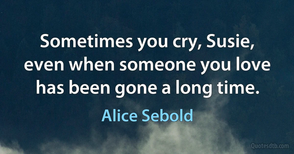 Sometimes you cry, Susie, even when someone you love has been gone a long time. (Alice Sebold)