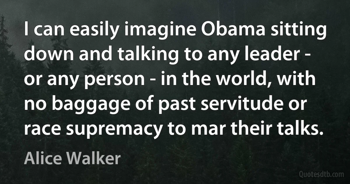 I can easily imagine Obama sitting down and talking to any leader - or any person - in the world, with no baggage of past servitude or race supremacy to mar their talks. (Alice Walker)