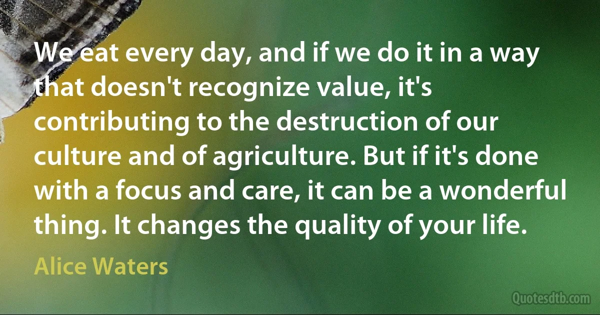 We eat every day, and if we do it in a way that doesn't recognize value, it's contributing to the destruction of our culture and of agriculture. But if it's done with a focus and care, it can be a wonderful thing. It changes the quality of your life. (Alice Waters)