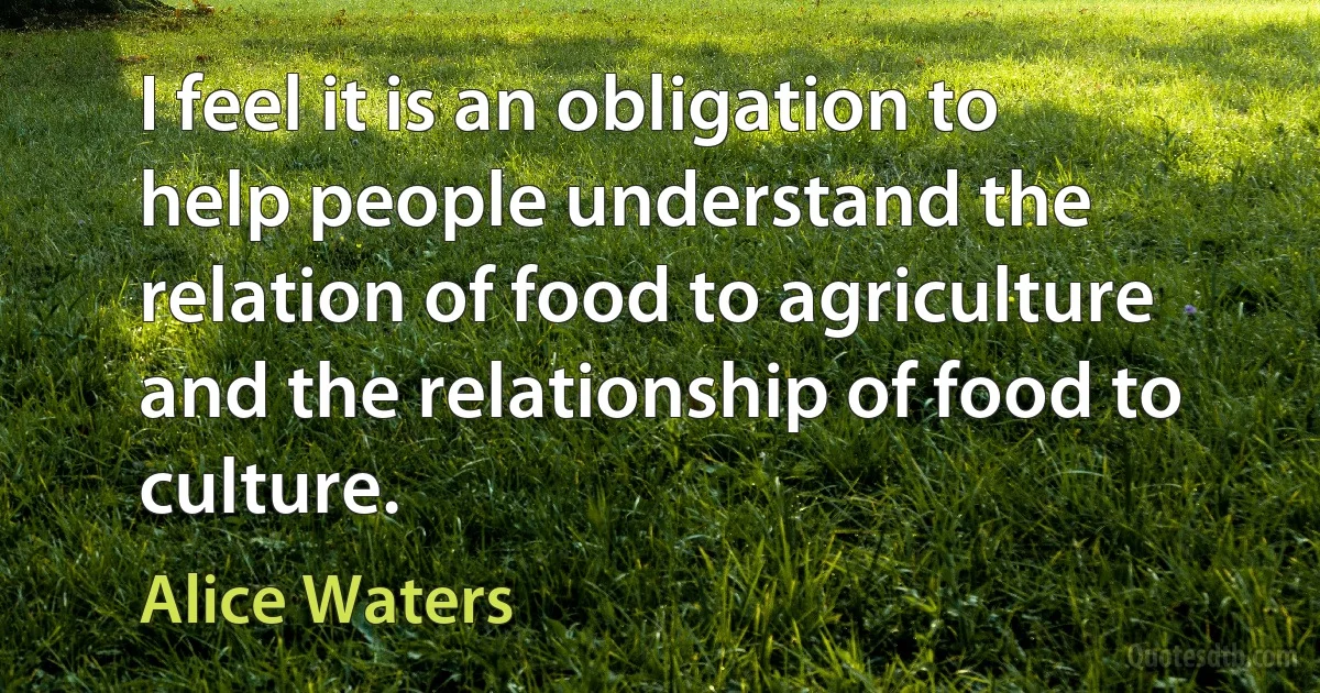 I feel it is an obligation to help people understand the relation of food to agriculture and the relationship of food to culture. (Alice Waters)