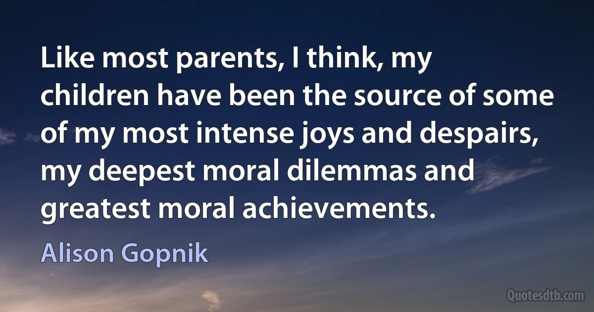 Like most parents, I think, my children have been the source of some of my most intense joys and despairs, my deepest moral dilemmas and greatest moral achievements. (Alison Gopnik)