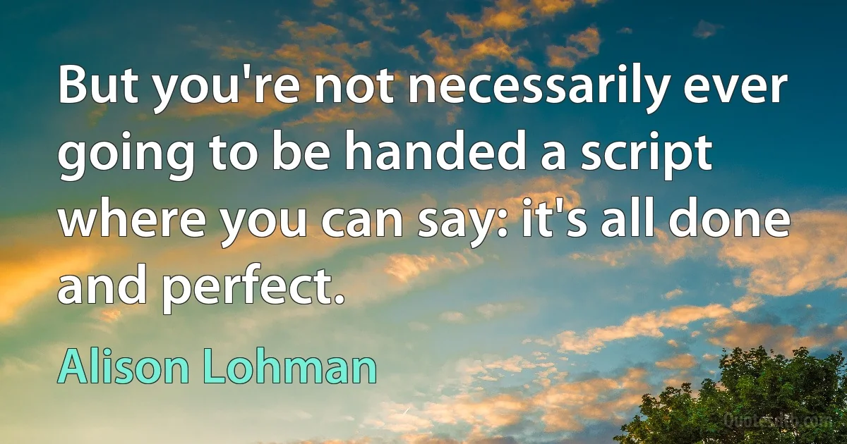 But you're not necessarily ever going to be handed a script where you can say: it's all done and perfect. (Alison Lohman)