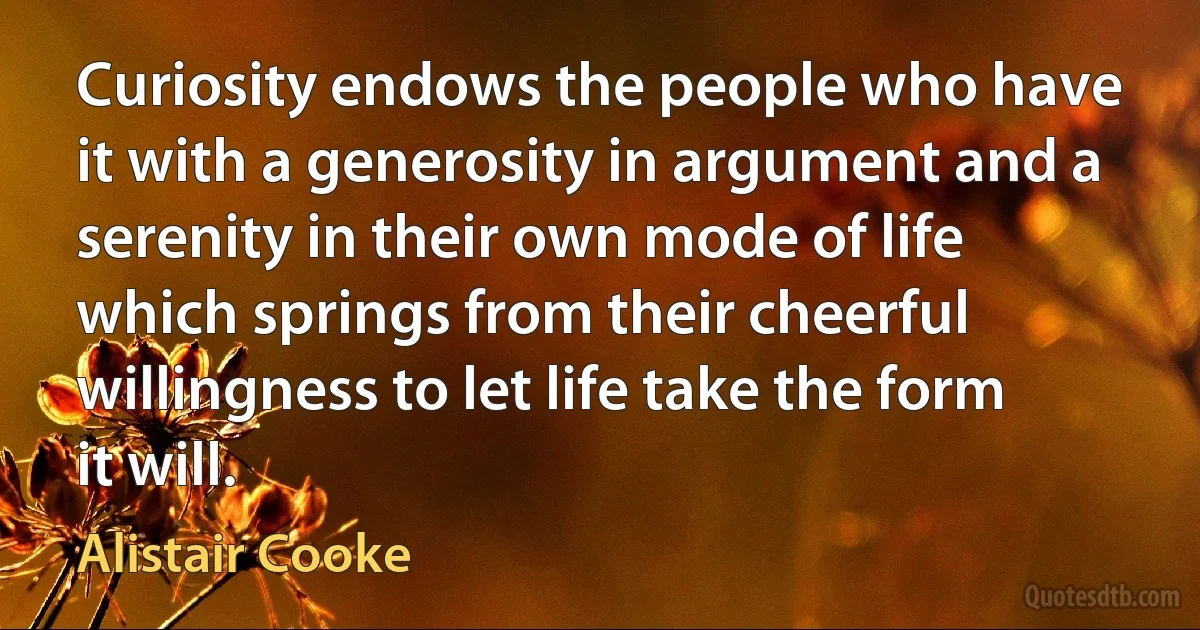 Curiosity endows the people who have it with a generosity in argument and a serenity in their own mode of life which springs from their cheerful willingness to let life take the form it will. (Alistair Cooke)