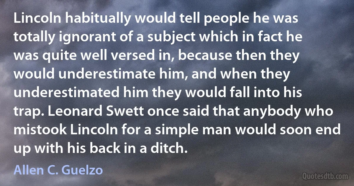 Lincoln habitually would tell people he was totally ignorant of a subject which in fact he was quite well versed in, because then they would underestimate him, and when they underestimated him they would fall into his trap. Leonard Swett once said that anybody who mistook Lincoln for a simple man would soon end up with his back in a ditch. (Allen C. Guelzo)