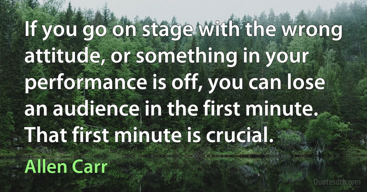 If you go on stage with the wrong attitude, or something in your performance is off, you can lose an audience in the first minute. That first minute is crucial. (Allen Carr)