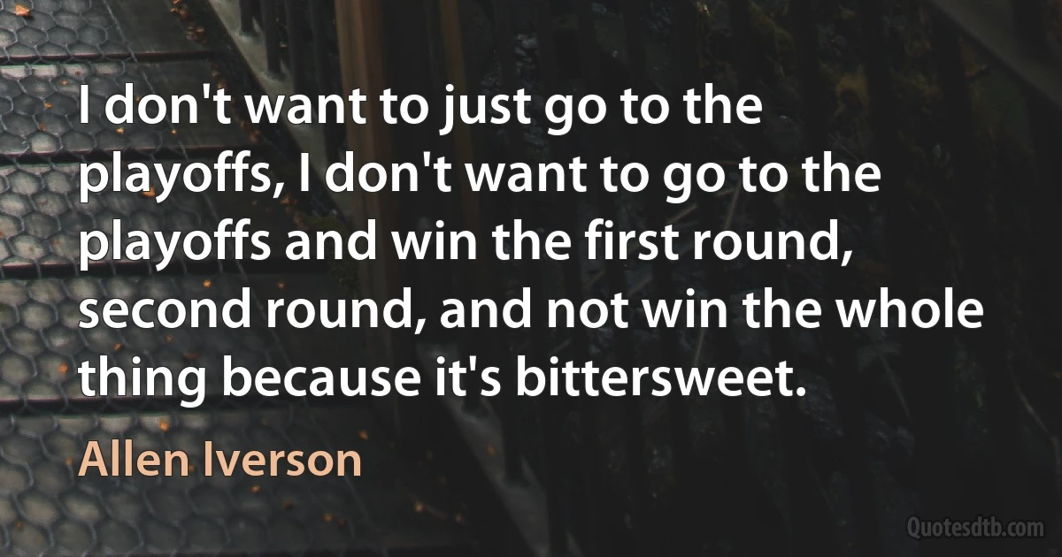 I don't want to just go to the playoffs, I don't want to go to the playoffs and win the first round, second round, and not win the whole thing because it's bittersweet. (Allen Iverson)