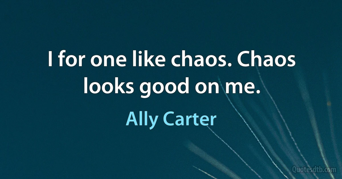 I for one like chaos. Chaos looks good on me. (Ally Carter)