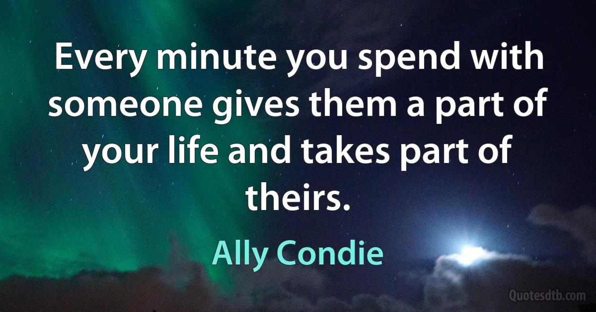 Every minute you spend with someone gives them a part of your life and takes part of theirs. (Ally Condie)