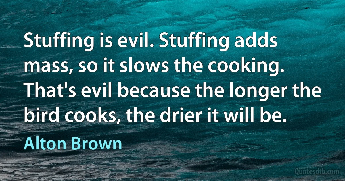 Stuffing is evil. Stuffing adds mass, so it slows the cooking. That's evil because the longer the bird cooks, the drier it will be. (Alton Brown)