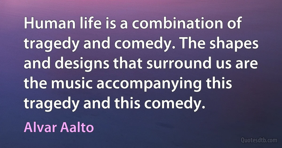 Human life is a combination of tragedy and comedy. The shapes and designs that surround us are the music accompanying this tragedy and this comedy. (Alvar Aalto)