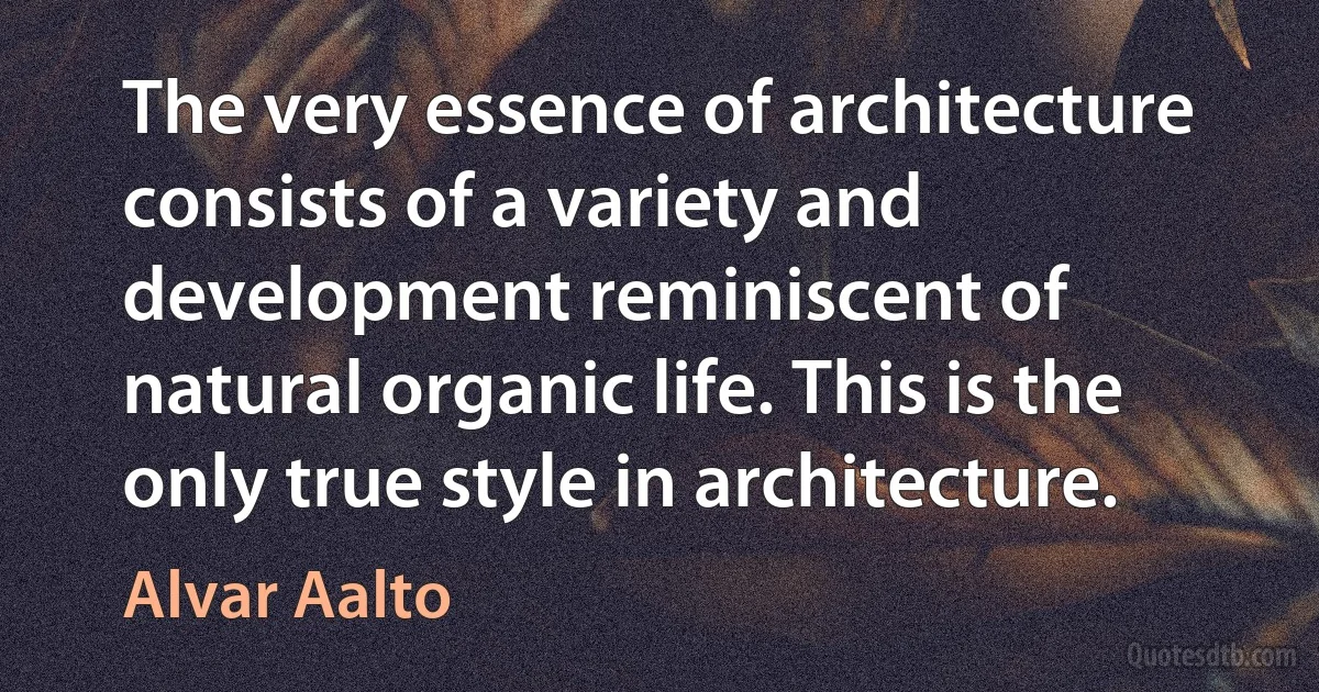 The very essence of architecture consists of a variety and development reminiscent of natural organic life. This is the only true style in architecture. (Alvar Aalto)