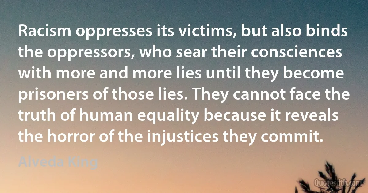 Racism oppresses its victims, but also binds the oppressors, who sear their consciences with more and more lies until they become prisoners of those lies. They cannot face the truth of human equality because it reveals the horror of the injustices they commit. (Alveda King)