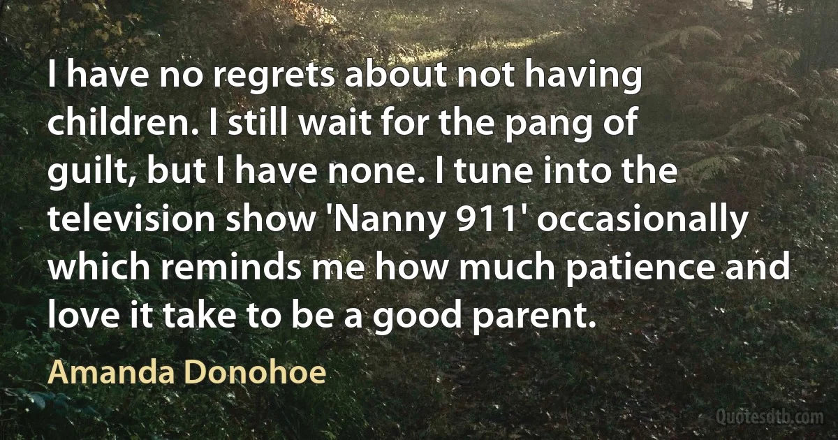 I have no regrets about not having children. I still wait for the pang of guilt, but I have none. I tune into the television show 'Nanny 911' occasionally which reminds me how much patience and love it take to be a good parent. (Amanda Donohoe)