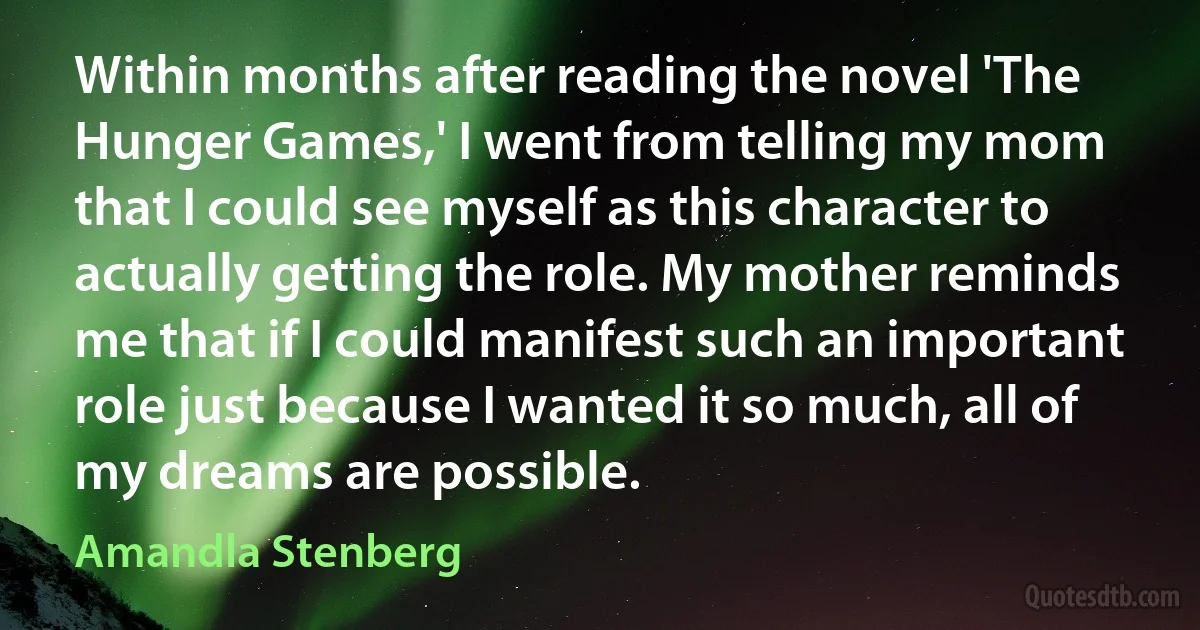 Within months after reading the novel 'The Hunger Games,' I went from telling my mom that I could see myself as this character to actually getting the role. My mother reminds me that if I could manifest such an important role just because I wanted it so much, all of my dreams are possible. (Amandla Stenberg)