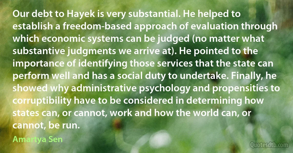 Our debt to Hayek is very substantial. He helped to establish a freedom-based approach of evaluation through which economic systems can be judged (no matter what substantive judgments we arrive at). He pointed to the importance of identifying those services that the state can perform well and has a social duty to undertake. Finally, he showed why administrative psychology and propensities to corruptibility have to be considered in determining how states can, or cannot, work and how the world can, or cannot, be run. (Amartya Sen)