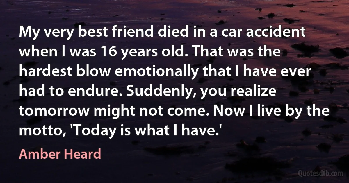 My very best friend died in a car accident when I was 16 years old. That was the hardest blow emotionally that I have ever had to endure. Suddenly, you realize tomorrow might not come. Now I live by the motto, 'Today is what I have.' (Amber Heard)