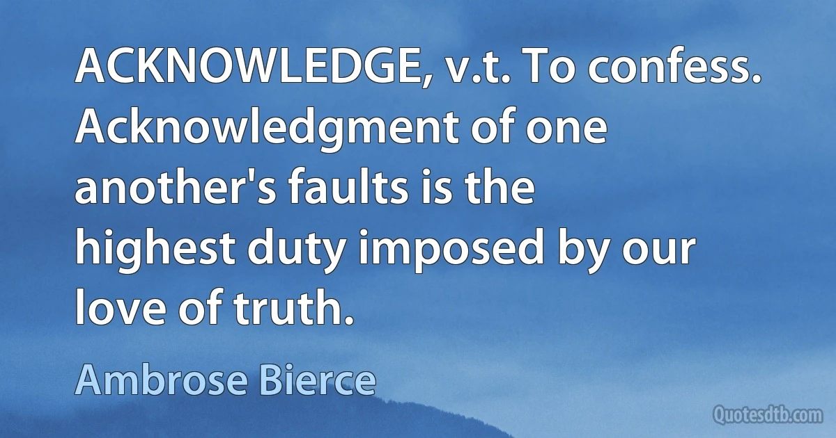 ACKNOWLEDGE, v.t. To confess. Acknowledgment of one another's faults is the highest duty imposed by our love of truth. (Ambrose Bierce)