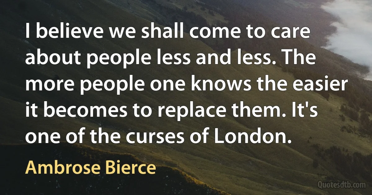 I believe we shall come to care about people less and less. The more people one knows the easier it becomes to replace them. It's one of the curses of London. (Ambrose Bierce)