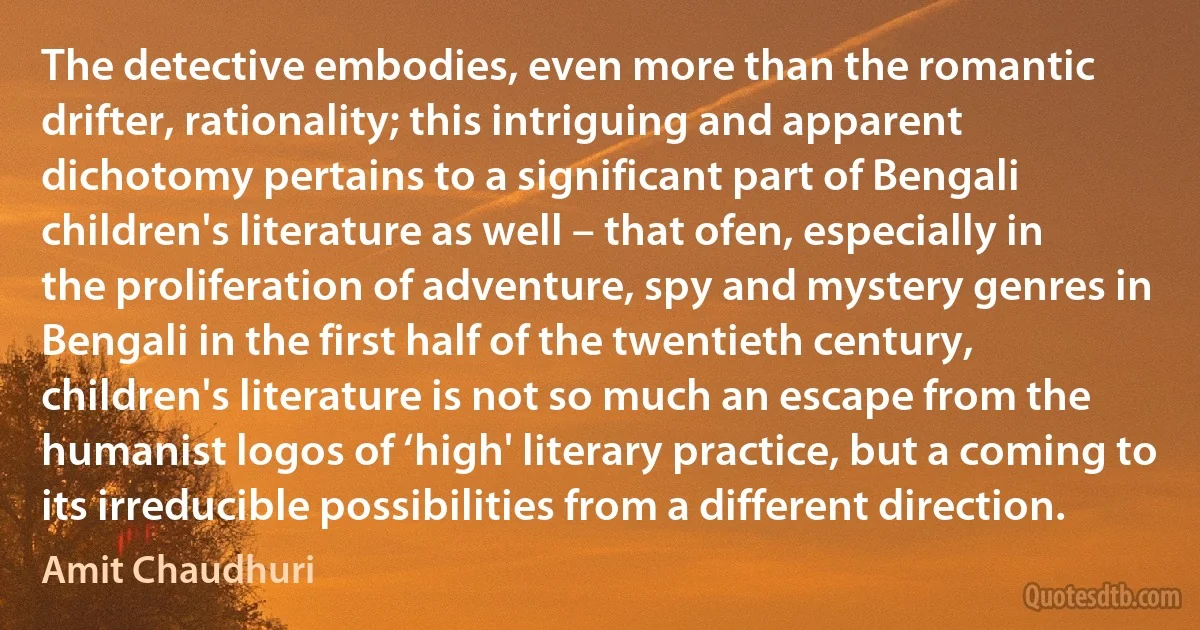 The detective embodies, even more than the romantic drifter, rationality; this intriguing and apparent dichotomy pertains to a significant part of Bengali children's literature as well – that ofen, especially in the proliferation of adventure, spy and mystery genres in Bengali in the first half of the twentieth century, children's literature is not so much an escape from the humanist logos of ‘high' literary practice, but a coming to its irreducible possibilities from a different direction. (Amit Chaudhuri)