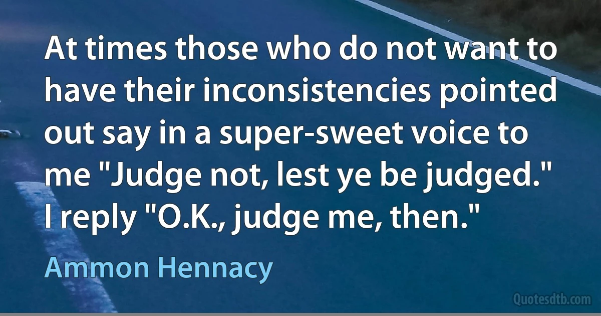 At times those who do not want to have their inconsistencies pointed out say in a super-sweet voice to me "Judge not, lest ye be judged." I reply "O.K., judge me, then." (Ammon Hennacy)