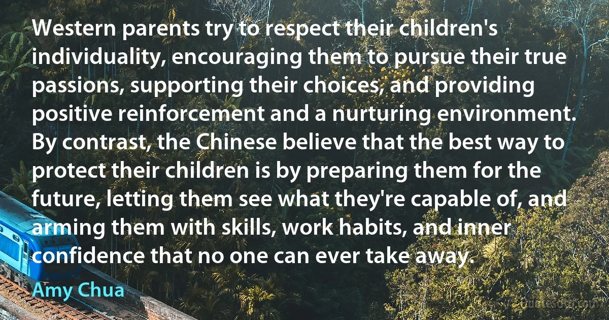 Western parents try to respect their children's individuality, encouraging them to pursue their true passions, supporting their choices, and providing positive reinforcement and a nurturing environment. By contrast, the Chinese believe that the best way to protect their children is by preparing them for the future, letting them see what they're capable of, and arming them with skills, work habits, and inner confidence that no one can ever take away. (Amy Chua)