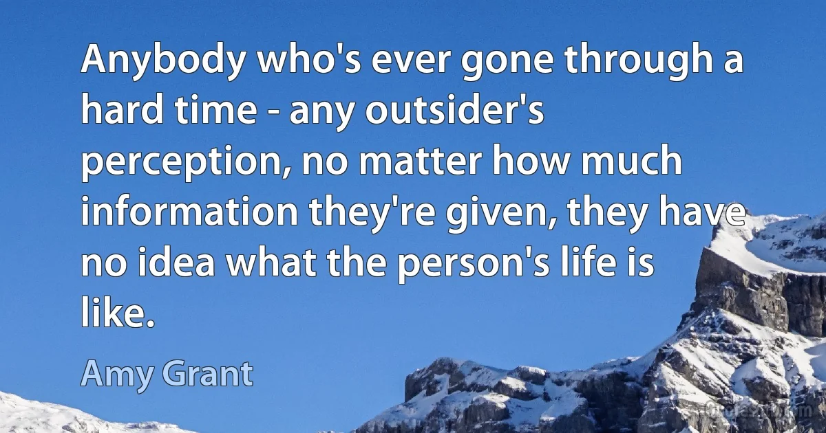 Anybody who's ever gone through a hard time - any outsider's perception, no matter how much information they're given, they have no idea what the person's life is like. (Amy Grant)