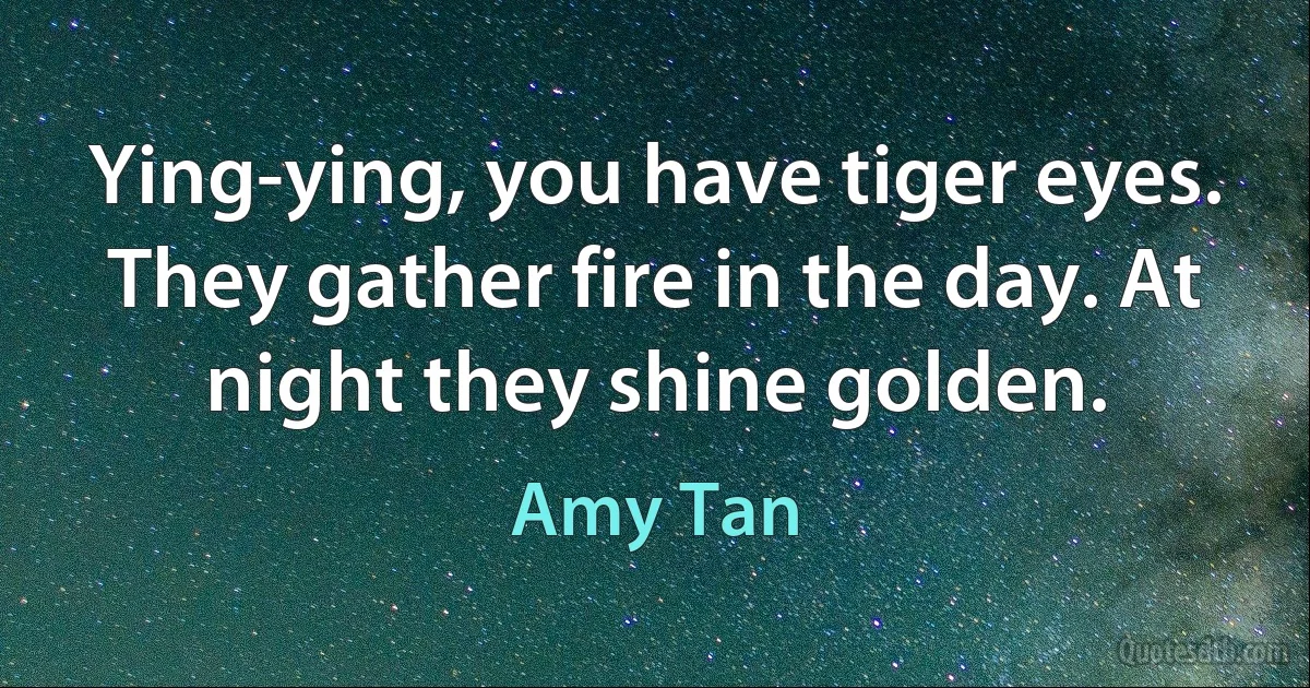 Ying-ying, you have tiger eyes. They gather fire in the day. At night they shine golden. (Amy Tan)