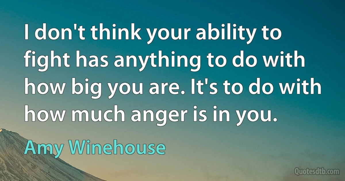 I don't think your ability to fight has anything to do with how big you are. It's to do with how much anger is in you. (Amy Winehouse)