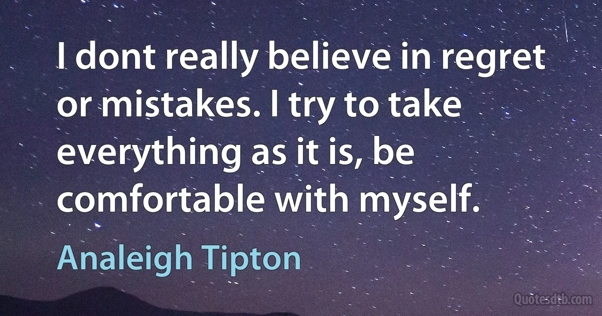 I dont really believe in regret or mistakes. I try to take everything as it is, be comfortable with myself. (Analeigh Tipton)