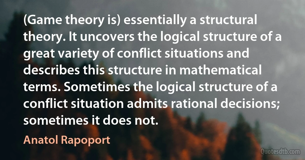 (Game theory is) essentially a structural theory. It uncovers the logical structure of a great variety of conflict situations and describes this structure in mathematical terms. Sometimes the logical structure of a conflict situation admits rational decisions; sometimes it does not. (Anatol Rapoport)