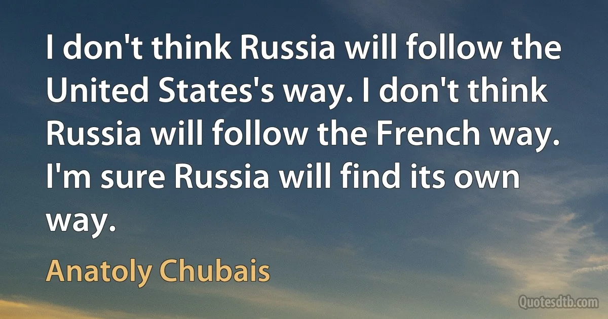 I don't think Russia will follow the United States's way. I don't think Russia will follow the French way. I'm sure Russia will find its own way. (Anatoly Chubais)