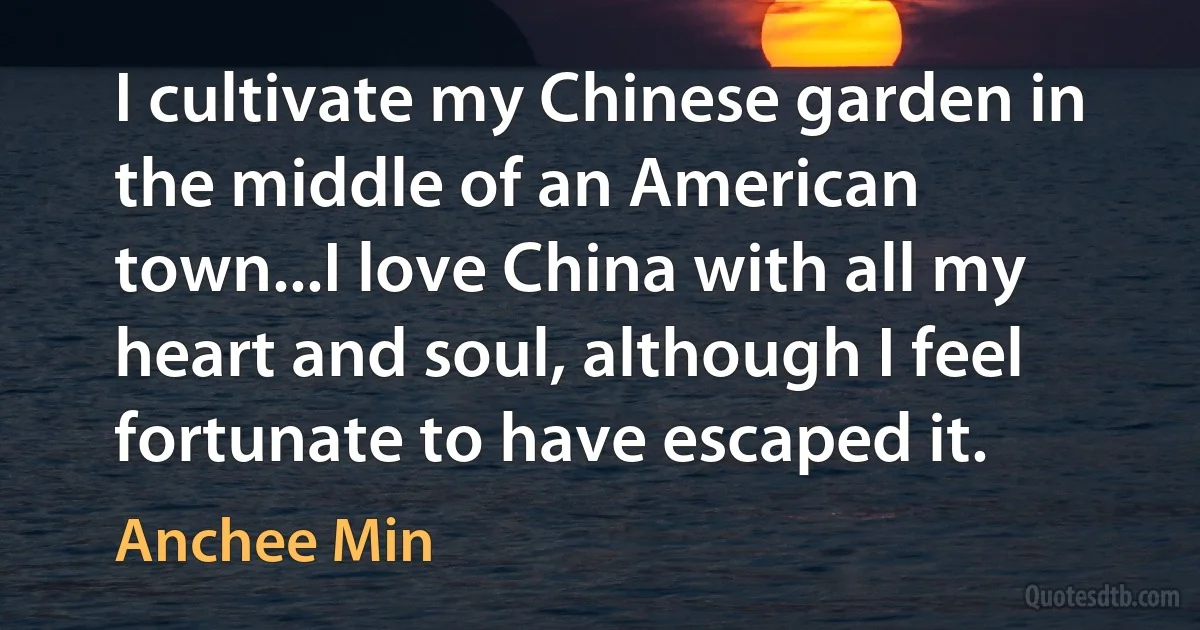 I cultivate my Chinese garden in the middle of an American town...I love China with all my heart and soul, although I feel fortunate to have escaped it. (Anchee Min)